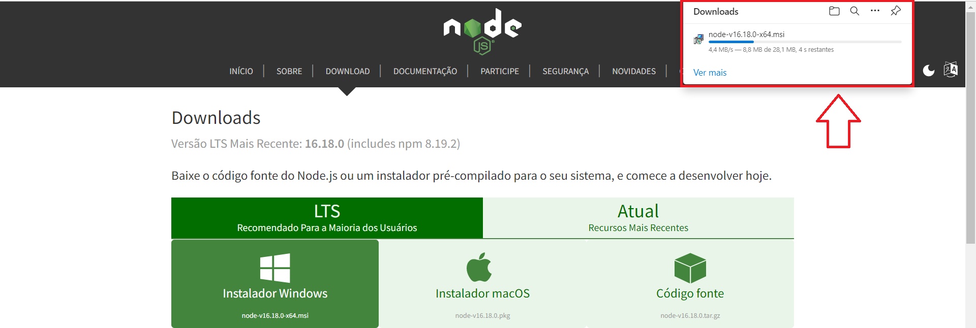 Tela inicial do site oficial do Node.js. Na parte superior da tela encontra-se o cabeçalho da página com o fundo em preto e texto em branco. O logotipo do Node.js está centralizado no cabeçalho e abaixo estão dispostos horizontalmente os tópicos: “Home, About, Downloads, Docs, Get Involved, Security, Certification e News”. Uma seta abaixo do tópico Downloads indica que essa é a aba selecionada. No canto direito do cabeçalho há um retângulo com fundo branco, que demonstra o progresso da instalação do pacote do Node.js. Ao redor desse retângulo há uma borda vermelha que indica que ele está em destaque, bem como uma seta vermelha apontando para ele. Dentro desse retângulo, em sua parte superior há o título “Downloads” escrito em preto, e em sua frente há quatro ícones dispostos horizontalmente: um ícone de pasta, um ícone de pesquisa, um ícone de reticências e um ícone de alfinete. Abaixo, no canto esquerdo do retângulo há um ícone de computador e ao seu lado direito temos o texto “node-v16.18.0-x64”, seguido de uma barra de progresso de instalação horizontal preenchida até um quarto da barra total em azul e o resto de sua extensão está em cinza, indicando que a instalação ainda está ocorrendo. Abaixo da barra está o texto “4,4 MB/s - 8,8 MB de 28,1 \mb, 4s restantes”, informando o progresso da instalação. Na parte inferior esquerda do retângulo está o texto “Ver mais” em azul. Abaixo, em fundo branco e texto em preto está escrito “Downloads”. Em sequência, em texto cinza, está escrito: “Latest LTS Version: 16.17.0 (includes npm 8.15.0)”. Por subsequente, em letras pretas, está o texto “Download the Node.js source code or a pre-built installer for your platform, and start developing today”. Na parte inferior da tela, temos uma faixa retangular horizontal, dividida em duas partes: na da esquerda, com fundo verde escuro e texto em branco está escrito: “LTS Recommended For Most Users”. Já na parte da direita, com fundo verde claro e texto em verde escuro, está o texto: “Current Latest Features”. Ambas as partes representam as versões do Node.js. Abaixo, temos um segundo retângulo horizontal, maior que o primeiro e dividido em três quadrados: no do canto esquerdo, que tem o fundo verde escuro para demonstrar que está selecionada e o texto em branco, com o logo do windows centralizado e o texto: “Windows Installer node-v16.17.0-x64.msi”. No segundo quadrado, que está centralizado, há um fundo verde claro e o texto em verde escuro. O logo da Apple está centralizado, seguido do texto “macOS Installer node-v16.17.0.pkg”. O último quadrado, à direita, também tem fundo verde claro e o texto em verde escuro e em seu centro está o ícone de um cubo, seguido do texto: “Source Code node-v16.17.0.tar.gz”.