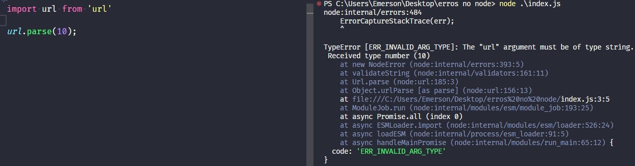 Captura de tela colorida em recorte. Tela do editor de texto Visual Studio Code com o fundo em azul escuro e letras brancas, rosas, verdes e roxas, onde temos a esquerda o código, escrito:import url from 'url';url.parse(10);À esquerda é apresentado o terminal escrito:PS C:\Users\Emerson\Desktop\erros no node> node .\index.jsnode:internal/errors:484    ErrorCaptureStackTrace(err);    ^TypeError [ERR_INVALID_ARG_TYPE]: The "url" argument must be of type string. Received type number (10)    at new NodeError (node:internal/errors:393:5)    at validateString (node:internal/validators:161:11)    at Url.parse (node:url:185:3)    at Object.urlParse [as parse] (node:url:156:13)    at file:///C:/Users/Emerson/Desktop/erros%20no%20node/index.js:3:5    at ModuleJob.run (node:internal/modules/esm/module_job:193:25)    at async Promise.all (index 0)    at async ESMLoader.import (node:internal/modules/esm/loader:526:24)    at async loadESM (node:internal/process/esm_loader:91:5)    at async handleMainPromise (node:internal/modules/run_main:65:12) {  code: 'ERR_INVALID_ARG_TYPE'}