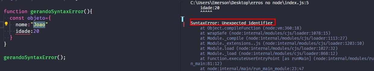 Captura de tela colorida em recorte. Tela do editor de texto Visual Studio Code com o fundo em azul escuro e letras brancas, rosas, verdes e roxas, onde temos a esquerda o código, escrito:function gerandoSyntaxError(){  const objeto = {nome: 'João'    idade: 20}}gerandoSyntaxError();À direita  é apresentado o terminal escrito:PS C:\Users\Emerson\Desktop\erros no node> node .\index.jsC:\Users\Emerson\Desktop\erros no node\index.js:5idade: 2    ^^^^^SyntaxError: Unexpected identifier    at Object.compileFunction (node:vm:360:18)    at wrapSafe (node:internal/modules/cjs/loader:1078:15)    at Module._compile (node:internal/modules/cjs/loader:1113:27)at Module._extensions..js (node:internal/modules/cjs/loader:1203:10)    at Module.load (node:internal/modules/cjs/loader:1027:32)    at Module._load (node:internal/modules/cjs/loader:868:12)    at Function.executeUserEntryPoint [as runMain] (node:internal/modules/run_main:81:12)    at node:internal/main/run_main_module:23:47Onde o trecho escrito “SyntaxError: Unexpected identifier.” está sublinhado em vermelho.