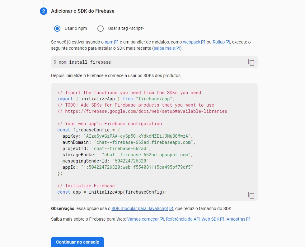 Imagem colorida em que há uma caixa branca, com diversos conteúdos dentro: o primeiro elemento é um texto em que se lê “2 adicionar o SDK do Firebase”. Abaixo desse texto, há duas opções para serem selecionadas, sendo elas “Usar o npm” e “Usar a tag `<script>`”; abaixo dessas duas opções, está escrita a frase “Se você já estiver usando o npm e um bundler de módulos, como webpack ou Rollup, execute o seguinte comando para instalar o SDK mais recente”, embaixo dessa frase, existe uma caixa cinza com a frase “npm install firebase”. Logo abaixo desta caixa cinza, está escrito “Depois inicialize o firebase e comece a usar os SDKs dos produtos”, e, depois dessa frase existe outra caixa cinza contendo as credenciais do firebase, e após tudo isso, existe um outro botão azul escrito “Continuar no console”.