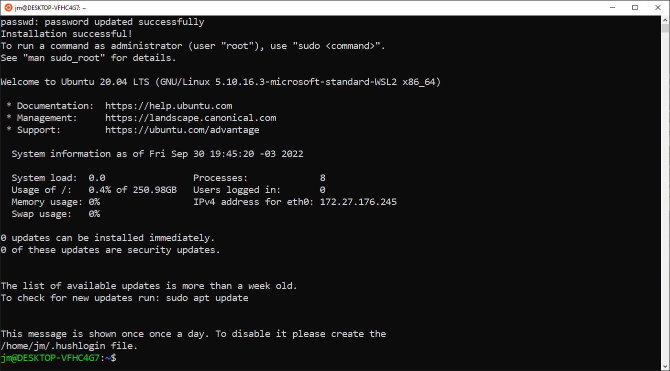 Tela do programa WSL. Texto: “passwd: senha atualizada com sucesso. Instalação concluída com sucesso! Para executar um comando como administrador (usuário “root”), use `sudo <comando>`. Veja `man sudo_root` para detalhes. Bem-vindo ao Ubuntu 20.04 LTS (GNU/Linux 5.10.16.3-microsoft-standard-WSL2 x86_64). Documentação: https://help.ubuntu.com, Management: https://landscape.canonical.com, Suporte: https://ubuntu.com/advantage. Informação do sistema na data sexta-feira 30 de setembro 19:45:20 -03 2022: system load: 0.0 processes: 8 Usage of /: 0.4% of 250.98GB users logged in: 0 memory usage: 0% IPv4 address for eth0: 172.27.176.245 swap usage: 0%. 0 atualizações podem ser instaladas imediatamente. 0 destas atualizações são atualizações de segurança. A lista de atualizações disponíveis é anterior a uma semana. Para checar por atualizações novas, execute: `sudo apt update`. Esta mensagem é exibida uma vez por dia. Para desabilitá-la, por favor crie o arquivo `/home/jm/.hushlogin`.” Seguido do prompt de comando com infos do usuário e do computador: `jm@DESKTOP-VFHC4G7:~$`.